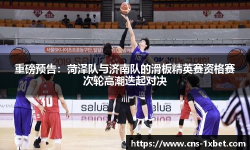 重磅预告：菏泽队与济南队的滑板精英赛资格赛次轮高潮迭起对决